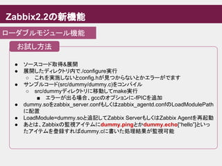 Zabbix2.2の新機能
ローダブルモジュール機能
● ソースコード取得&展開
● 展開したディレクトリ内で./configure実行
○ これを実施しないとconfig.hが見つからないとかエラーがでます
● サンプルコード(src/dummy/dummy.c)をコンパイル
○ src/dummyディレクトリに移動してmake実行
■ エラーが出る場合、gccのオプションに-fPICを追加
● dummy.soをzabbix_server.confもしくはzabbix_agentd.confのLoadModulePath
に配置
● LoadModule=dummy.soと追記してZabbix ServerもしくはZabbix Agentを再起動
● あとは、Zabbixの監視アイテムにdummy.pingとかdummy.echo[“hello”]といっ
たアイテムを登録すればdummy.cに書いた処理結果が監視可能
お試し方法
 
