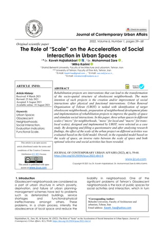 Hajialiakbari, K., Zare, M., & Karimi, M. (2022). The Role of “Scale” on the Acceleration of Social Interaction in Urban Spaces. Journal of
Contemporary Urban Affairs, 6(1), 59-68. https://doi.org/10.25034/ijcua.2022.v6n1-6
Journal of Contemporary Urban Affairs
2022, Volume 6, Number 1, pages 59– 68
Original scientific paper
The Role of “Scale” on the Acceleration of Social
Interaction in Urban Spaces
1
* Dr. Kaveh Hajialiakbari , 2
Dr. Mohammad Zare ,
3
Mitra Karimi
1
Shahid Beheshti University, Faculty of Architecture and urbanism, Tehran, Iran
2 & 3
University of Tehran, Faculty of Fine Arts, Tehran, Iran
1
E-mail: Kaveh.haa@gmail.com , 2
E-mail: zare.md@ut.ac.ir ,
3
E-mail: mitrakarimi@modares.ac.ir
ARTICLE INFO:
Article History:
Received: 8 March 2021
Revised: 25 July 2021
Accepted: 8 August 2021
Available online: 18 August 2021
Keywords:
Urban Space;
Obsolescent
Neighborhoods;
Social Interaction,
Evaluation Indicators;
Functional Scale.
ABSTRACT
Rehabilitation projects are interventions that can lead to the transformation
of the socio-spatial structure of obsolescent neighborhoods. The main
intention of such projects is the creation and/or improvement of social
interactions after physical and functional interventions. Urban Renewal
Organization of Tehran (UROT) is tasked with identification of target
obsolescent neighborhoods, preparation of neighborhood development plans
and implementation of rehabilitation projects to improve the quality of space
and stimulate social interactions. In this paper, three urban spaces in different
scales (“micro” for neighborhoods, “meso” for local and “macro” for trans-
local scales), designed and implemented by UROT, were selected as a case
study. By designing and filling a questionnaire and after analyzing research
findings, the effect of the scale of the urban project on different activities was
evaluated based on the Gehl model. Overall, in the expanded model based on
the scale of space, an inverse ratio between the scale of space and both
optional selective and social activities has been revealed.
This article is an open access
article distributed under the terms and
conditions of the Creative Commons
Attribution (CC BY) license
This article is published with open
access at www.ijcua.com
JOURNAL OF CONTEMPORARY URBAN AFFAIRS (2022), 6(1), 59-68.
https://doi.org/10.25034/ijcua.2022.v6n1-6
www.ijcua.com
Copyright © 2021 by Dr. Kaveh Hajialiakbari, Dr. Mohammad Zare & Mitra Karimi.
1. Introduction
Obsolescent neighborhoods are considered as
a part of urban structure in which poverty,
deprivation, and failure of urban planning-
management schemes have led to problems
such as deteriorated buildings, service
shortages and functional-physical
ineffectiveness amongst others. These
problems, in a chain process, intensify the
obsolescence of local space and reduce the
livability in neighborhood. One of the
significant problems of Tehran’s Obsolescent
neighborhoods is the lack of public spaces for
social activities and interaction, which in turn
*Corresponding Author:
Beheshti University, Faculty of Architecture and
urbanism, Tehran, Iran
Email address: Kaveh_haa@yahoo.com
 