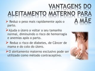  Reduz o peso mais rapidamente após o
parto.
Ajuda o útero a voltar a seu tamanho
normal, diminuindo o risco de hemorragia
e anemias após o parto.
 Reduz o risco de diabetes, de Câncer de
mama e do colo do útero.
O aleitamento materno exclusivo pode ser
utilizado como método contraceptivo.
 