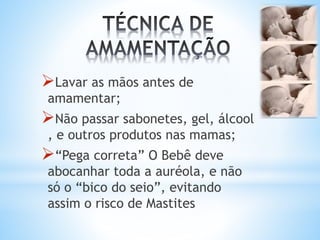 Lavar as mãos antes de
amamentar;
Não passar sabonetes, gel, álcool
, e outros produtos nas mamas;
“Pega correta” O Bebê deve
abocanhar toda a auréola, e não
só o “bico do seio”, evitando
assim o risco de Mastites
 