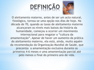O aleitamento materno, antes de ser um acto natural,
fisiológico, tornou-se uma opção nos dias de hoje. Na
década de 70, quando as taxas de aleitamento materno
alcançaram os níveis mais baixos da história da
humanidade, começou a ocorrer um movimento
internacional para resgatar a “cultura da
amamentação”. Apesar de haver um aumento da prática
do aleitamento materno, ela está, ainda, muito aquém
da recomendação da Organização Mundial de Saúde, que
preconiza a amamentação exclusiva durante os
primeiros 4-6 meses e uma amamentação parcial até
pelo menos o final do primeiro ano de vida.
 