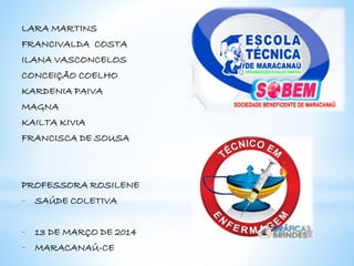 LARA MARTINS
FRANCIVALDA COSTA
ILANA VASCONCELOS
CONCEIÇÃO COELHO
KARDENIA PAIVA
MAGNA
KAILTA KIVIA
FRANCISCA DE SOUSA
PROFESSORA ROSILENE
- SAÚDE COLETIVA
- 13 DE MARÇO DE 2014
- MARACANAÚ-CE
 