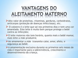 Alto valor de proteínas, vitaminas, gorduras, carboidratos,
anticorpos (proteção de doenças infecciosas), etc.
 O colostro é o leite que sai nos primeiros dias e tem uma cor
amarelada. Este leite é muito bom porque protege o bebê
contra as infecções;
O leite materno não tem horário, quanto mais o bebê mamar,
mais leite a mãe produzirá;
Ao amamentar a mãe transmite calor, amor, afeto, e
segurança ao bebê;
A amamentação exclusiva durante os primeiros seis meses de
vida é importante para a sobrevivência, crescimento e
desenvolvimento da criança.
 