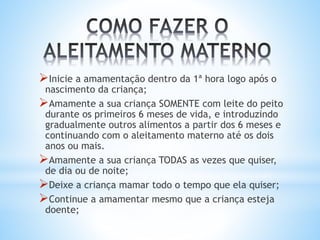 Inicie a amamentação dentro da 1ª hora logo após o
nascimento da criança;
Amamente a sua criança SOMENTE com leite do peito
durante os primeiros 6 meses de vida, e introduzindo
gradualmente outros alimentos a partir dos 6 meses e
continuando com o aleitamento materno até os dois
anos ou mais.
Amamente a sua criança TODAS as vezes que quiser,
de dia ou de noite;
Deixe a criança mamar todo o tempo que ela quiser;
Continue a amamentar mesmo que a criança esteja
doente;
 