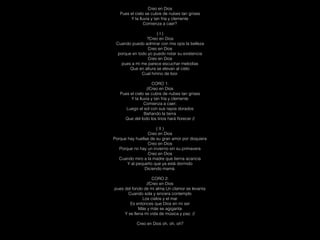 Creo en Dios
Pues el cielo se cubre de nubes tan grises
Y la lluvia y tan fría y clemente
Comienza a caer?
( I )
?Creo en Dios
Cuando puedo admirar con mis ojos la belleza
Creo en Dios
porque en todo yo puedo notar su existencia
Creo en Dios
pues a mi me parece escuchar melodías
Que en altura se elevan al cielo
Cual himno de loor.
CORO 1:
//Creo en Dios
Pues el cielo se cubre de nubes tan grises
Y la lluvia y tan fría y clemente
Comienza a caer;
Luego el sol con sus rayos dorados
Bañando la tierra
Que del lodo los lirios hará ﬂorecer //
( II )
Creo en Dios
Porque hay huellas de su gran amor por doquiera
Creo en Dios
Porque no hay un invierno sin su primavera
Creo en Dios
Cuando miro a la madre que tierna acaricia
Y al pequeño que ya está dormido
Diciendo mamá.
CORO 2:
//Creo en Dios
pues del fondo de mi alma Un clamor se levanta
Cuando sola y sincera contemplo
Los cielos y el mar
Es entonces que Dios en mi ser
Más y más se agiganta
Y se llena mi vida de música y paz. //
Creo en Dios oh, oh, oh?
 