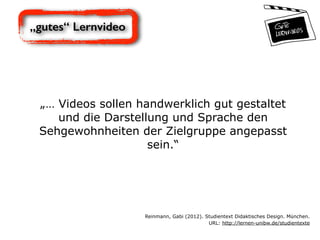 „gutes“ Lernvideo
„… Videos sollen handwerklich gut gestaltet
und die Darstellung und Sprache den
Sehgewohnheiten der Zielgruppe angepasst
sein.“
Reinmann, Gabi (2012). Studientext Didaktisches Design. München.  
URL: http://lernen-unibw.de/studientexte
 