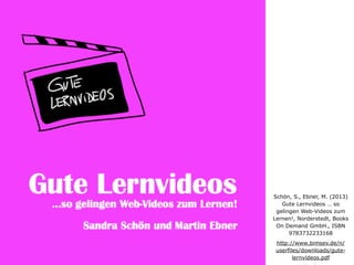Schön, S., Ebner, M. (2013)
Gute Lernvideos … so
gelingen Web-Videos zum
Lernen!, Norderstedt, Books
On Demand GmbH., ISBN
9783732233168
http://www.bimsev.de/n/
userfiles/downloads/gute-
lernvideos.pdf
 
