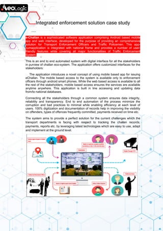 Integrated enforcement solution case study
e-Challan is a sophisticated software application comprising Android based mobile
app and web interface, developed for the purpose of providing an comprehensive
solution for Transport Enforcement Officers and Traffic Policemen. This app-
cumapplication is integrated with national frame and provides a number of user-
friendly features while covering all major functionalities of Traffic Enforcement
System.
This is an end to end automated system with digital interface for all the stakeholders
in purview of challan eco-system. The application offers customized interfaces for the
stakeholders:
The application introduces a novel concept of using mobile based app for issuing
eChallan. The mobile based access to the system is available only to enforcement
officers through android smart phones. While the web based access is available to all
the rest of the stakeholders, mobile based access ensures the services are available
anytime anywhere. This application is built in line accessing and updating data
from/to national databases.
Connecting all the stakeholders through a common system ensures data integrity,
reliability and transparency. End to end automation of the process minimize the
corruption and bad practices to minimal while enabling efficiency at each level of
users. 100% digitization and documentation of records help in improving the visibility
on offenders, types of offences frequently committed, payments received on time etc.
The system aims to provide a perfect solution for the current challenges which the
transport departments is facing with respect to tracking the challan records,
payments, reports etc. by leveraging latest technologies which are easy to use, adapt
and implement at the ground level.
 