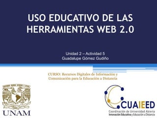 USO EDUCATIVO DE LAS
HERRAMIENTAS WEB 2.0
Unidad 2 – Actividad 5
Guadalupe Gómez Gudiño
CURSO: Recursos Digitales de Información y
Comunicación para la Educación a Distancia
 