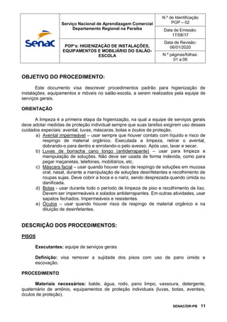 SENAC/DR-PB 11
OBJETIVO DO PROCEDIMENTO:
Este documento visa descrever procedimentos padrão para higienização de
instalações, equipamentos e móveis no salão-escola, a serem realizados pela equipe de
serviços gerais.
ORIENTAÇÃO
A limpeza é a primeira etapa da higienização, na qual a equipe de serviços gerais
deve adotar medidas de proteção individual sempre que suas tarefas exigirem uso desses
cuidados especiais: avental, luvas, máscaras, botas e óculos de proteção.
a) Avental impermeável – usar sempre que houver contato com líquido e risco de
respingo de material orgânico. Executada a limpeza, retirar o avental,
dobrando-o para dentro e enrolando-o pelo avesso. Após uso, lavar e secar.
b) Luvas de borracha cano longo (antiderrapante) – usar para limpeza e
manipulação de soluções. Não deve ser usada de forma indevida, como para
pegar maçanetas, telefones, mobiliários, etc.
c) Máscara facial – usar quando houver risco de respingo de soluções em mucosa
oral, nasal, durante a manipulação de soluções desinfetantes e recolhimento de
roupas sujas. Deve cobrir a boca e o nariz, sendo desprezada quando úmida ou
danificada.
d) Botas - usar durante todo o período de limpeza de piso e recolhimento de lixo.
Devem ser impermeáveis e solados antiderrapantes. Em outras atividades, usar
sapatos fechados. Impermeáveis e resistentes.
e) Óculos – usar quando houver risco de respingo de material orgânico e na
diluição de desinfetantes.
DESCRIÇÃO DOS PROCEDIMENTOS:
PISOS
Executantes: equipe de serviços gerais
Definição: visa remover a sujidade dos pisos com uso de pano úmido e
escovação.
PROCEDIMENTO
Materiais necessários: balde, água, rodo, pano limpo, vassoura, detergente,
quaternário de amônio, equipamentos de proteção individuais (luvas, botas, aventais,
óculos de proteção).
Serviço Nacional de Aprendizagem Comercial
Departamento Regional na Paraíba
N.º de Identificação
POP – 02
Data de Emissão:
17/08/17
POP’s: HIGIENIZAÇÃO DE INSTALAÇÕES,
EQUIPAMENTOS E MOBILIÁRIO DO SALÃO-
ESCOLA
Data de Revisão:
06/01/2020
N.º páginas/folhas:
01 a 06
 