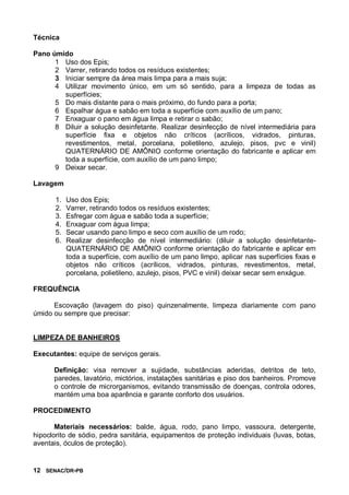12 SENAC/DR-PB
Técnica
Pano úmido
1 Uso dos Epis;
2 Varrer, retirando todos os resíduos existentes;
3 Iniciar sempre da área mais limpa para a mais suja;
4 Utilizar movimento único, em um só sentido, para a limpeza de todas as
superfícies;
5 Do mais distante para o mais próximo, do fundo para a porta;
6 Espalhar água e sabão em toda a superfície com auxílio de um pano;
7 Enxaguar o pano em água limpa e retirar o sabão;
8 Diluir a solução desinfetante. Realizar desinfecção de nível intermediária para
superfície fixa e objetos não críticos (acrílicos, vidrados, pinturas,
revestimentos, metal, porcelana, polietileno, azulejo, pisos, pvc e vinil)
QUATERNÁRIO DE AMÔNIO conforme orientação do fabricante e aplicar em
toda a superfície, com auxílio de um pano limpo;
9 Deixar secar.
Lavagem
1. Uso dos Epis;
2. Varrer, retirando todos os resíduos existentes;
3. Esfregar com água e sabão toda a superfície;
4. Enxaguar com água limpa;
5. Secar usando pano limpo e seco com auxílio de um rodo;
6. Realizar desinfecção de nível intermediário: (diluir a solução desinfetante-
QUATERNÁRIO DE AMÔNIO conforme orientação do fabricante e aplicar em
toda a superfície, com auxílio de um pano limpo, aplicar nas superfícies fixas e
objetos não críticos (acrílicos, vidrados, pinturas, revestimentos, metal,
porcelana, polietileno, azulejo, pisos, PVC e vinil) deixar secar sem enxágue.
FREQUÊNCIA
Escovação (lavagem do piso) quinzenalmente, limpeza diariamente com pano
úmido ou sempre que precisar:
LIMPEZA DE BANHEIROS
Executantes: equipe de serviços gerais.
Definição: visa remover a sujidade, substâncias aderidas, detritos de teto,
paredes, lavatório, mictórios, instalações sanitárias e piso dos banheiros. Promove
o controle de microrganismos, evitando transmissão de doenças, controla odores,
mantém uma boa aparência e garante conforto dos usuários.
PROCEDIMENTO
Materiais necessários: balde, água, rodo, pano limpo, vassoura, detergente,
hipoclorito de sódio, pedra sanitária, equipamentos de proteção individuais (luvas, botas,
aventais, óculos de proteção).
 
