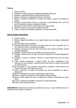 SENAC/DR-PB 13
Técnica
1. Utilizar os EPIs;
2. Umedecer a esponja de aço e espalhar detergente sobre ela;
3. Esfregar a esponja sintética na parte interna da pia;
4. Passar a esponja com detergente líquido na torneira;
5. Retirar os detritos localizados no interior da válvula, usando um gancho de
arame;
6. Esfregar a parte externa da pia, as torneiras e encanamentos sob a pia com
pano umedecido em água e detergente líquido;
7. Enxaguar a parte interna e externa da pia com água limpa;
8. Secar a pia com um pano seco, polindo a torneira;
9. Limpar o material de trabalho e guardá-lo em local apropriado.
INSTALAÇÕES SANITÁRIAS
1. Utilizar os EPIs;
2. Encher metade dos baldes, um com água limpa e outro com água e detergente
líquido;
3. Dar descarga no vaso sanitário;
4. Despejar desinfetante hipoclorito de sódio dentro do vaso e aguardar por 10
min. Antes de iniciar o processo de lavagem;
5. Esfregar o tampo do vaso por cima e por baixo, com a escova sintética, usando
solução detergente;
6. Esfregar o assento do vaso, por dentro e por fora com pano;
7. Esfregar a parte externa do vaso com pano embebido em solução detergente e
sapólio;
8. Enxaguar o tampo, o assento, a borda e a parte externa do vaso com água
limpa;
9. Jogar solução detergente e sapólio dentro do vaso, esfregando-o com
vassoura de vaso sanitário, iniciando pela borda interna do vaso e terminando
na saída de água;
10.Dar descarga no vaso sanitário continuando a esfregar a parte interna com
vassoura de vaso, até a água ficar limpa;
11.Lavar a alavanca ou botão de descarga com pano umedecido em água e
detergente;
12.Retirar o detergente com pano umedecido em água limpa;
13.Secar o tampo e o assento do vaso sanitário com pano limpo;
14.Secar a parte externa do vaso e a alavanca ou botão de descarga com pano
limpo;
15.Limpar o material de trabalho e guardá-lo no local apropriado;
16.Lavar o piso (conforme rotina).
FREQUÊNCIA: Diariamente e sempre que apresentar-se sujo, o vaso sanitário deve ser o
último item a ser limpo no banheiro.
 