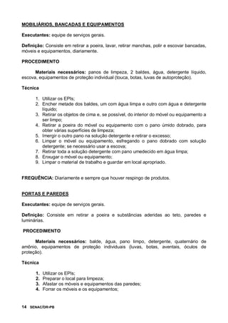 14 SENAC/DR-PB
MOBILIÁRIOS, BANCADAS E EQUIPAMENTOS
Executantes: equipe de serviços gerais.
Definição: Consiste em retirar a poeira, lavar, retirar manchas, polir e escovar bancadas,
móveis e equipamentos, diariamente.
PROCEDIMENTO
Materiais necessários: panos de limpeza, 2 baldes, água, detergente líquido,
escova, equipamentos de proteção individual (touca, botas, luvas de autoproteção).
Técnica
1. Utilizar os EPIs;
2. Encher metade dos baldes, um com água limpa e outro com água e detergente
líquido;
3. Retirar os objetos de cima e, se possível, do interior do móvel ou equipamento a
ser limpo;
4. Retirar a poeira do móvel ou equipamento com o pano úmido dobrado, para
obter várias superfícies de limpeza;
5. Imergir o outro pano na solução detergente e retirar o excesso;
6. Limpar o móvel ou equipamento, esfregando o pano dobrado com solução
detergente; se necessário usar a escova;
7. Retirar toda a solução detergente com pano umedecido em água limpa;
8. Enxugar o móvel ou equipamento;
9. Limpar o material de trabalho e guardar em local apropriado.
FREQUÊNCIA: Diariamente e sempre que houver respingo de produtos.
PORTAS E PAREDES
Executantes: equipe de serviços gerais.
Definição: Consiste em retirar a poeira e substâncias aderidas ao teto, paredes e
luminárias.
PROCEDIMENTO
Materiais necessários: balde, água, pano limpo, detergente, quaternário de
amônio, equipamentos de proteção individuais (luvas, botas, aventais, óculos de
proteção).
Técnica
1. Utilizar os EPIs;
2. Preparar o local para limpeza;
3. Afastar os móveis e equipamentos das paredes;
4. Forrar os móveis e os equipamentos;
 