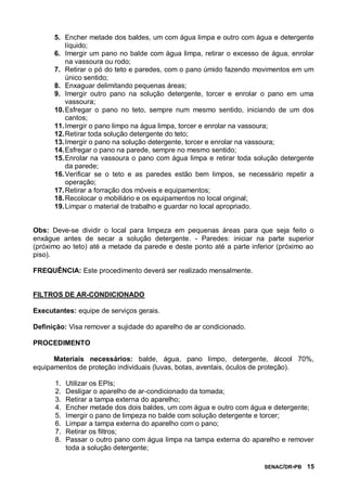 SENAC/DR-PB 15
5. Encher metade dos baldes, um com água limpa e outro com água e detergente
líquido;
6. Imergir um pano no balde com água limpa, retirar o excesso de água, enrolar
na vassoura ou rodo;
7. Retirar o pó do teto e paredes, com o pano úmido fazendo movimentos em um
único sentido;
8. Enxaguar delimitando pequenas áreas;
9. Imergir outro pano na solução detergente, torcer e enrolar o pano em uma
vassoura;
10.Esfregar o pano no teto, sempre num mesmo sentido, iniciando de um dos
cantos;
11.Imergir o pano limpo na água limpa, torcer e enrolar na vassoura;
12.Retirar toda solução detergente do teto;
13.Imergir o pano na solução detergente, torcer e enrolar na vassoura;
14.Esfregar o pano na parede, sempre no mesmo sentido;
15.Enrolar na vassoura o pano com água limpa e retirar toda solução detergente
da parede;
16.Verificar se o teto e as paredes estão bem limpos, se necessário repetir a
operação;
17.Retirar a forração dos móveis e equipamentos;
18.Recolocar o mobiliário e os equipamentos no local original;
19.Limpar o material de trabalho e guardar no local apropriado.
Obs: Deve-se dividir o local para limpeza em pequenas áreas para que seja feito o
enxágue antes de secar a solução detergente. - Paredes: iniciar na parte superior
(próximo ao teto) até a metade da parede e deste ponto até a parte inferior (próximo ao
piso).
FREQUÊNCIA: Este procedimento deverá ser realizado mensalmente.
FILTROS DE AR-CONDICIONADO
Executantes: equipe de serviços gerais.
Definição: Visa remover a sujidade do aparelho de ar condicionado.
PROCEDIMENTO
Materiais necessários: balde, água, pano limpo, detergente, álcool 70%,
equipamentos de proteção individuais (luvas, botas, aventais, óculos de proteção).
1. Utilizar os EPIs;
2. Desligar o aparelho de ar-condicionado da tomada;
3. Retirar a tampa externa do aparelho;
4. Encher metade dos dois baldes, um com água e outro com água e detergente;
5. Imergir o pano de limpeza no balde com solução detergente e torcer;
6. Limpar a tampa externa do aparelho com o pano;
7. Retirar os filtros;
8. Passar o outro pano com água limpa na tampa externa do aparelho e remover
toda a solução detergente;
 