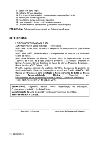 16 SENAC/DR-PB
9. Secar com pano limpo;
10.Retirar o filtro do aparelho;
11.Proceder à limpeza do filtro conforme orientações do fabricante;
12.Recolocar o filtro no aparelho;
13.Recolocar a tampa externa do aparelho;
14.Ligar o aparelho de ar-condicionado na tomada;
15.Limpar o material de trabalho e guardar em local adequado.
FREQUÊNCIA: Este procedimento deverá ser feito quinzenalmente.
REFERÊNCIAS:
LEI DE BIOSSEGURANÇA N° 8.974.
ABNT NBR 16283, Salão de beleza – Terminologia.
ABNT NBR 16383, Salão de beleza – Requisitos de boas práticas na prestação de
serviços.
ABNT NBR 16483, Salão de beleza – Competências de pessoas que atuam nos
salões de beleza.
Associação Brasileira de Normas Técnicas. Guia de implementação. Normas
Técnicas de Salão de Beleza [recurso eletrônico] / Associação Brasileira de
Normas Técnicas, Serviço Brasileiro de Apoio às Micro e Pequenas Empresas. –
Rio de Janeiro: ABNT, Sebrae, 2016.
BRASIL. Agencia Nacional de Vigilância Sanitária. Segurança do paciente em
serviços de Saúde: Limpeza e desinfecção de superfícies- Brasília - ANVISA. 2012.
Manual de Orientação para Instalação e Funcionamento de Salão de Beleza
sem Responsabilidade Médica. Disponível em:
http://www.cvs.saude.sp.gov.br/zip/Manual%20est%C3%A9tica%20revisado-
11set13.pdf. Acesso em: 04 de Dez. de 2019.
Assinatura do Instrutor Assinatura do Supervisor Pedagógico
SENAC/DR/PB. Segmento: Beleza. POP’s: Higienização de Instalações,
Equipamentos e Mobiliário do Salão-Escola.
Maria Elizabete de Lima Monteiro: Tecnóloga em Estética e Cosmética.
Baseado nas RDC’s 275/306.
 
