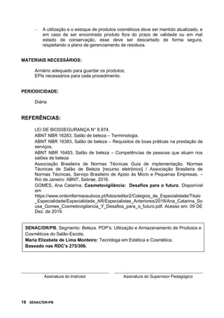 18 SENAC/DR-PB
 A utilização e o estoque de produtos cosméticos deve ser mantido atualizado, e
em caso de ser encontrado produto fora do prazo de validade ou em mal
estado de conservação, esse deve ser descartado de forma segura,
respeitando o plano de gerenciamento de resíduos.
MATERIAIS NECESSÁRIOS:
Armário adequado para guardar os produtos;
EPIs necessários para cada procedimento.
PERIODICIDADE:
Diária
REFERÊNCIAS:
LEI DE BIOSSEGURANÇA N° 8.974.
ABNT NBR 16283, Salão de beleza – Terminologia.
ABNT NBR 16383, Salão de beleza – Requisitos de boas práticas na prestação de
serviços.
ABNT NBR 16483, Salão de beleza – Competências de pessoas que atuam nos
salões de beleza
Associação Brasileira de Normas Técnicas Guia de implementação. Normas
Técnicas de Salão de Beleza [recurso eletrônico] / Associação Brasileira de
Normas Técnicas, Serviço Brasileiro de Apoio às Micro e Pequenas Empresas. –
Rio de Janeiro: ABNT; Sebrae, 2016.
GOMES, Ana Catarina. Cosmetovigilância: Desafios para o futuro. Disponível
em
https://www.ordemfarmaceuticos.pt/fotos/editor2/Colegios_de_Especialidade/Titulo
_Especialidade/Especialidade_AR/Especialistas_Anteriores/2018/Ana_Catarina_So
usa_Gomes_Cosmetovigilancia_Y_Desafios_para_o_futuro.pdf. Acesso em: 09 DE
Dez. de 2019.
Assinatura do Instrutor Assinatura do Supervisor Pedagógico
SENAC/DR/PB. Segmento: Beleza. POP’s: Utilização e Armazenamento de Produtos e
Cosméticos do Salão-Escola.
Maria Elizabete de Lima Monteiro: Tecnóloga em Estética e Cosmética.
Baseado nas RDC’s 275/306.
 