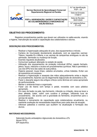 SENAC/DR-PB 19
OBJETIVO DO PROCEDIMENTO:
Registrar procedimentos padrão que devem ser utilizados no salão-escola, visando
a higiene, manutenção da saúde e capacitação dos colaboradores e alunos.
DESCRIÇÃO DOS PROCEDIMENTOS:
 Realizar a higienização adequada do piso, dos equipamentos e móveis.
 Carteira de imunização devidamente atualizada, com as seguintes vacinas:
Tétano, hepatite B e difteria, e as vacinas de campanhas entregues no ato da
admissão, demissão ou mudança de função.
 Exames regulares atualizados.
 Comunicar qualquer alteração no estado de saúde.
 Utilização dos equipamentos de proteção individual (EPIs); sapato fechado,
jaleco, touca, máscara e óculos em procedimentos químicos. Não é permitido o
uso dos EPIs fora das salas de aula prática.
 Higiene pessoal; roupa limpa, cabelos arrumados, unhas tratadas. Evitar uso
de acessórios em excesso.
 Realizar a higienização e assepsia das mãos adequadamente antes e depois
do procedimento, fazendo uso do degermante digluconato de clorexidina a 2%.
 Fazer o descarte seguro dos artigos críticos como lâminas em caixa apropriada
de perfurocortante.
 Manter o ambiente limpo e organizado.
 Fazer uso de lixeira com tampa e pedal, revestida com saco plástico
apropriado.
 Em caso de lesão na pele, tipo ferimento, infecção ou irritação, deve-se lavar a
área afetada, tratar, cobrir com curativo e proteger, utilizando luva de
procedimento. De acordo com a gravidade do ferimento, encaminhar para o
serviço de saúde.
 Realizar o treinamento de capacitação para colaboradores anualmente, ou
mediante avaliação de necessidades específicas para cada área de atuação.
 Oferecer palestras e eventos que auxiliem na atualização e formação dos
alunos.
MATERIAIS NECESSÁRIOS:
Sabonete líquido antisséptico digluconato de clorexidina a 2%
Álcool 70º%;
EPI específico.
Serviço Nacional de Aprendizagem Comercial
Departamento Regional na Paraíba
N.º de Identificação
POP – 04
Data de Emissão:
17/08/17
POP’s: HIGIENIZAÇÃO, SAÚDE E CAPACITAÇÃO
DE COLABORADORES E PARCEIROS DO
SALÃO-ESCOLA
Data de Revisão:
06/01/2020
N.º páginas/folhas:
01 a 02
 