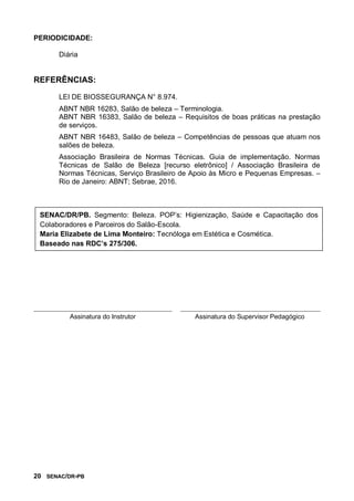 20 SENAC/DR-PB
PERIODICIDADE:
Diária
REFERÊNCIAS:
LEI DE BIOSSEGURANÇA N° 8.974.
ABNT NBR 16283, Salão de beleza – Terminologia.
ABNT NBR 16383, Salão de beleza – Requisitos de boas práticas na prestação
de serviços.
ABNT NBR 16483, Salão de beleza – Competências de pessoas que atuam nos
salões de beleza.
Associação Brasileira de Normas Técnicas. Guia de implementação. Normas
Técnicas de Salão de Beleza [recurso eletrônico] / Associação Brasileira de
Normas Técnicas, Serviço Brasileiro de Apoio às Micro e Pequenas Empresas. –
Rio de Janeiro: ABNT; Sebrae, 2016.
Assinatura do Instrutor Assinatura do Supervisor Pedagógico
SENAC/DR/PB. Segmento: Beleza. POP’s: Higienização, Saúde e Capacitação dos
Colaboradores e Parceiros do Salão-Escola.
Maria Elizabete de Lima Monteiro: Tecnóloga em Estética e Cosmética.
Baseado nas RDC’s 275/306.
 