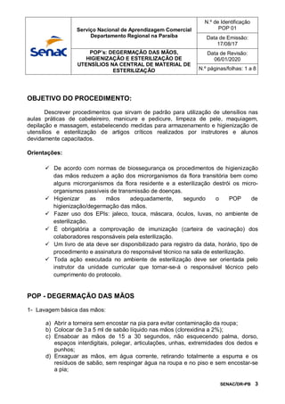 SENAC/DR-PB 3
OBJETIVO DO PROCEDIMENTO:
Descrever procedimentos que sirvam de padrão para utilização de utensílios nas
aulas práticas de cabeleireiro, manicure e pedicure, limpeza de pele, maquiagem,
depilação e massagem, estabelecendo medidas para armazenamento e higienização de
utensílios e esterilização de artigos críticos realizados por instrutores e alunos
devidamente capacitados.
Orientações:
 De acordo com normas de biossegurança os procedimentos de higienização
das mãos reduzem a ação dos microrganismos da flora transitória bem como
alguns microrganismos da flora residente e a esterilização destrói os micro-
organismos passíveis de transmissão de doenças.
 Higienizar as mãos adequadamente, segundo o POP de
higienização/degermação das mãos.
 Fazer uso dos EPIs: jaleco, touca, máscara, óculos, luvas, no ambiente de
esterilização.
 É obrigatória a comprovação de imunização (carteira de vacinação) dos
colaboradores responsáveis pela esterilização.
 Um livro de ata deve ser disponibilizado para registro da data, horário, tipo de
procedimento e assinatura do responsável técnico na sala de esterilização.
 Toda ação executada no ambiente de esterilização deve ser orientada pelo
instrutor da unidade curricular que tornar-se-á o responsável técnico pelo
cumprimento do protocolo.
POP - DEGERMAÇÃO DAS MÃOS
1- Lavagem básica das mãos:
a) Abrir a torneira sem encostar na pia para evitar contaminação da roupa;
b) Colocar de 3 a 5 ml de sabão líquido nas mãos (clorexidina a 2%);
c) Ensaboar as mãos de 15 a 30 segundos, não esquecendo palma, dorso,
espaços interdigitais, polegar, articulações, unhas, extremidades dos dedos e
punhos;
d) Enxaguar as mãos, em água corrente, retirando totalmente a espuma e os
resíduos de sabão, sem respingar água na roupa e no piso e sem encostar-se
a pia;
Serviço Nacional de Aprendizagem Comercial
Departamento Regional na Paraíba
N.º de Identificação
POP 01
Data de Emissão:
17/08/17
POP’s: DEGERMAÇÃO DAS MÃOS,
HIGIENIZAÇÃO E ESTERILIZAÇÃO DE
UTENSÍLIOS NA CENTRAL DE MATERIAL DE
ESTERILIZAÇÃO
Data de Revisão:
06/01/2020
N.º páginas/folhas: 1 a 8
 
