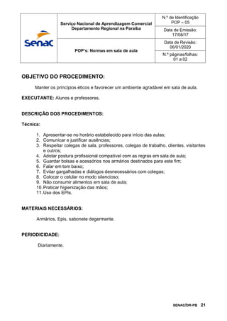 SENAC/DR-PB 21
OBJETIVO DO PROCEDIMENTO:
Manter os princípios éticos e favorecer um ambiente agradável em sala de aula.
EXECUTANTE: Alunos e professores.
DESCRIÇÃO DOS PROCEDIMENTOS:
Técnica:
1. Apresentar-se no horário estabelecido para início das aulas;
2. Comunicar e justificar ausências;
3. Respeitar colegas de sala, professores, colegas de trabalho, clientes, visitantes
e outros;
4. Adotar postura profissional compatível com as regras em sala de aula;
5. Guardar bolsas e acessórios nos armários destinados para este fim;
6. Falar em tom baixo;
7. Evitar gargalhadas e diálogos desnecessários com colegas;
8. Colocar o celular no modo silencioso;
9. Não consumir alimentos em sala de aula;
10.Praticar higienização das mãos;
11.Uso dos EPIs.
MATERIAIS NECESSÁRIOS:
Armários, Epis, sabonete degermante.
PERIODICIDADE:
Diariamente.
Serviço Nacional de Aprendizagem Comercial
Departamento Regional na Paraíba
N.º de Identificação
POP – 05
Data de Emissão:
17/08/17
POP’s: Normas em sala de aula
Data de Revisão:
06/01/2020
N.º páginas/folhas:
01 a 02
 