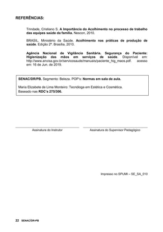 22 SENAC/DR-PB
REFERÊNCIAS:
Trindade, Cristiano S. A Importância do Acolhimento no processo de trabalho
das equipes saúde da família. Nescon, 2010.
BRASIL. Ministério da Saúde. Acolhimento nas práticas de produção de
saúde. Edição 2ª. Brasília, 2010.
Agência Nacional de Vigilância Sanitária. Segurança do Paciente:
Higienização das mãos em serviços de saúde. Disponível em:
http://www.anvisa.gov.br/servicosaude/manuais/paciente_hig_maos.pdf. acesso
em: 16 de Jun. de 2019.
Assinatura do Instrutor Assinatura do Supervisor Pedagógico
Impresso no SPUMI – SE_SA_010
SENAC/DR/PB. Segmento: Beleza. POP’s: Normas em sala de aula.
Maria Elizabete de Lima Monteiro: Tecnóloga em Estética e Cosmética.
Baseado nas RDC’s 275/306.
 