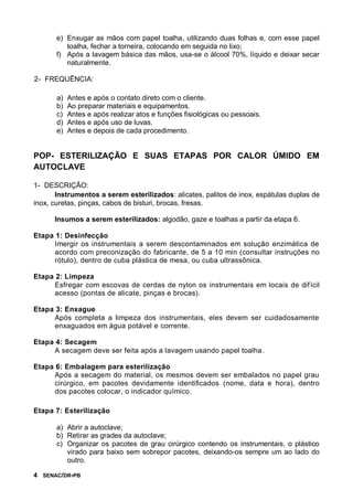 4 SENAC/DR-PB
e) Enxugar as mãos com papel toalha, utilizando duas folhas e, com esse papel
toalha, fechar a torneira, colocando em seguida no lixo;
f) Após a lavagem básica das mãos, usa-se o álcool 70%, líquido e deixar secar
naturalmente.
2- FREQUÊNCIA:
a) Antes e após o contato direto com o cliente.
b) Ao preparar materiais e equipamentos.
c) Antes e após realizar atos e funções fisiológicas ou pessoais.
d) Antes e após uso de luvas.
e) Antes e depois de cada procedimento.
POP- ESTERILIZAÇÃO E SUAS ETAPAS POR CALOR ÚMIDO EM
AUTOCLAVE
1- DESCRIÇÃO:
Instrumentos a serem esterilizados: alicates, palitos de inox, espátulas duplas de
inox, curetas, pinças, cabos de bisturi, brocas, fresas.
Insumos a serem esterilizados: algodão, gaze e toalhas a partir da etapa 6.
Etapa 1: Desinfecção
Imergir os instrumentais a serem descontaminados em solução enzimática de
acordo com preconização do fabricante, de 5 a 10 min (consultar instruções no
rótulo), dentro de cuba plástica de mesa, ou cuba ultrassônica.
Etapa 2: Limpeza
Esfregar com escovas de cerdas de nylon os instrumentais em locais de difícil
acesso (pontas de alicate, pinças e brocas).
Etapa 3: Enxague
Após completa a limpeza dos instrumentais, eles devem ser cuidadosamente
enxaguados em água potável e corrente.
Etapa 4: Secagem
A secagem deve ser feita após a lavagem usando papel toalha.
Etapa 6: Embalagem para esterilização
Após a secagem do material, os mesmos devem ser embalados no papel grau
cirúrgico, em pacotes devidamente identificados (nome, data e hora), dentro
dos pacotes colocar, o indicador químico.
Etapa 7: Esterilização
a) Abrir a autoclave;
b) Retirar as grades da autoclave;
c) Organizar os pacotes de grau cirúrgico contendo os instrumentais, o plástico
virado para baixo sem sobrepor pacotes, deixando-os sempre um ao lado do
outro.
 