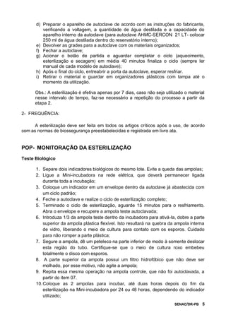 SENAC/DR-PB 5
d) Preparar o aparelho de autoclave de acordo com as instruções do fabricante,
verificando a voltagem, a quantidade de água destilada e a capacidade do
aparelho interno da autoclave (para autoclave AHMC-SERCON 21 LT- colocar
250 ml de água destilada dentro do reservatório interno);
e) Devolver as grades para a autoclave com os materiais organizados;
f) Fechar a autoclave;
g) Acionar o botão de partida e aguardar completar o ciclo (aquecimento,
esterilização e secagem) em média 40 minutos finaliza o ciclo (sempre ler
manual de cada modelo de autoclave);
h) Após o final do ciclo, entreabrir a porta da autoclave, esperar resfriar.
i) Retirar o material e guardar em organizadores plásticos com tampa até o
momento da utilização.
Obs.: A esterilização é efetiva apenas por 7 dias, caso não seja utilizado o material
nesse intervalo de tempo, faz-se necessário a repetição do processo a partir da
etapa 2.
2- FREQUÊNCIA:
A esterilização deve ser feita em todos os artigos críticos após o uso, de acordo
com as normas de biossegurança preestabelecidas e registrada em livro ata.
POP- MONITORAÇÃO DA ESTERILIZAÇÃO
Teste Biológico
1. Separe dois indicadores biológicos do mesmo lote. Evite a queda das ampolas;
2. Ligue a Mini-incubadora na rede elétrica, que deverá permanecer ligada
durante toda a incubação;
3. Coloque um indicador em um envelope dentro da autoclave já abastecida com
um ciclo padrão;
4. Feche a autoclave e realize o ciclo de esterilização completo;
5. Terminado o ciclo de esterilização, aguarde 15 minutos para o resfriamento.
Abra o envelope e recupere a ampola teste autoclavada;
6. Introduza 1/3 da ampola teste dentro da incubadora para ativá-la, dobre a parte
superior da ampola plástica flexível. Isto resultará na quebra da ampola interna
de vidro, liberando o meio de cultura para contato com os esporos. Cuidado
para não romper a parte plástica;
7. Segure a ampola, dê um peteleco na parte inferior de modo à somente deslocar
esta região do tubo. Certifique-se que o meio de cultura roxo embebeu
totalmente o disco com esporos.
8. A parte superior da ampola possui um filtro hidrofóbico que não deve ser
molhado, por esse motivo, não agite a ampola;
9. Repita essa mesma operação na ampola controle, que não foi autoclavada, a
partir do item 07.
10.Coloque as 2 ampolas para incubar, até duas horas depois do fim da
esterilização na Mini-incubadora por 24 ou 48 horas, dependendo do indicador
utilizado;
 