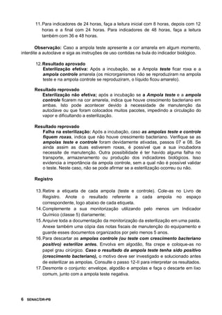 6 SENAC/DR-PB
11.Para indicadores de 24 horas, faça a leitura inicial com 8 horas, depois com 12
horas e a final com 24 horas. Para indicadores de 48 horas, faça a leitura
também com 36 e 48 horas.
Observação: Caso a ampola teste apresente a cor amarela em algum momento,
interdite a autoclave e siga as instruções de uso contidas na bula do indicador biológico.
12.Resultado aprovado
Esterilização efetiva: Após a incubação, se a Ampola teste ficar roxa e a
ampola controle amarela (os microrganismos não se reproduziram na ampola
teste e na ampola controle se reproduziram, o líquido ficou amarelo).
Resultado reprovado
Esterilização não efetiva; após a incubação se a Ampola teste e a ampola
controle ficarem na cor amarela, indica que houve crescimento bacteriano em
ambas. Isto pode acontecer devido à necessidade de manutenção da
autoclave ou que foram colocados muitos pacotes, impedindo a circulação do
vapor e dificultando a esterilização.
Resultado reprovado
Falha na esterilização: Após a incubação, caso as ampolas teste e controle
fiquem roxas, indica que não houve crescimento bacteriano. Verifique se as
ampolas teste e controle foram devidamente ativadas, passos 07 e 08. Se
ainda assim as duas estiverem roxas, é possível que a sua incubadora
necessite de manutenção. Outra possibilidade é ter havido alguma falha no
transporte, armazenamento ou produção dos indicadores biológicos. Isso
evidencia a importância da ampola controle, sem a qual não é possível validar
o teste. Neste caso, não se pode afirmar se a esterilização ocorreu ou não.
Registro
13.Retire a etiqueta de cada ampola (teste e controle). Cole-as no Livro de
Registro. Anote o resultado referente a cada ampola no espaço
correspondente, logo abaixo de cada etiqueta.
14.Complemente a sua monitorização utilizando pelo menos um Indicador
Químico (classe 5) diariamente;
15.Arquive toda a documentação da monitorização da esterilização em uma pasta.
Anexe também uma cópia das notas fiscais de manutenção do equipamento e
guarde esses documentos organizados por pelo menos 5 anos.
16.Para descartar as ampolas controle (ou teste com crescimento bacteriano
positivo) esterilize antes. Envolva em algodão, fita crepe e coloque-as no
papel grau cirúrgico. Caso o resultado da ampola teste tenha sido positivo
(crescimento bacteriano), o motivo deve ser investigado e solucionado antes
de esterilizar as ampolas. Consulte o passo 12-II para interpretar os resultados.
17.Desmonte o conjunto: envelope, algodão e ampolas e faça o descarte em lixo
comum, junto com a ampola teste negativa.
 