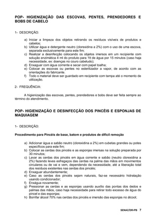 SENAC/DR-PB 7
POP- HIGIENIZAÇÃO DAS ESCOVAS, PENTES, PRENDEDORES E
BOBS DE CABELO
1- DESCRIÇÃO:
a) Iniciar a limpeza dos objetos retirando os resíduos visíveis de produtos e
cabelos;
b) Utilizar água e detergente neutro (clorexidina a 2%) com o uso de uma escova,
separada exclusivamente para este fim;
c) Realizar a desinfecção colocando os objetos imersos em um recipiente com
solução enzimática 4 ml do produto para 1lt de água por 15 minutos (caso haja
necessidade, ex: doenças no couro cabeludo);
d) Enxaguar com água corrente e secar com papel toalha;
e) Colocar as escovas ou pentes no esterilizador a vapor, de acordo com as
orientações do fabricante.
f) Todo o material deve ser guardado em recipiente com tampa até o momento de
utilização.
2- FREQUÊNCIA:
A higienização das escovas, pentes, prendedores e bobs deve ser feita sempre ao
término do atendimento.
POP- HIGIENIZAÇÃO E DESINFECÇÃO DOS PINCÉIS E ESPONJAS DE
MAQUIAGEM
1- DESCRIÇÃO:
Procedimento para Pincéis de base, batom e produtos de difícil remoção
a) Adicionar água e sabão neutro (clorexidina a 2%) em cubetas grandes ou potes
específicos para este fim;
b) Colocar as cerdas dos pincéis e as esponjas imersas na solução preparada por
30 minutos;
c) Lavar as cerdas dos pincéis em água corrente e sabão (neutro clorexidina a
2%) fazendo leves esfregaços das cerdas na palma das mãos em movimentos
circulares ou de vai e vem, dependendo da necessidade, até a liberação total
dos resíduos existentes nas cerdas dos pincéis;
d) Enxaguar abundantemente;
e) Caso as cerdas dos pincéis sejam naturais, faz-se necessário hidratação
usando condicionador;
f) Enxágua novamente;
g) Pressionar as cerdas e as esponjas usando auxílio das pontas dos dedos e
palmas das mãos, caso haja necessidade para retirar todo excesso de água do
pincel e das esponjas;
h) Borrifar álcool 70% nas cerdas dos pincéis e imersão das esponjas no álcool;
 