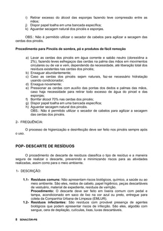 8 SENAC/DR-PB
i) Retirar excesso do álcool das esponjas fazendo leve compressão entre as
mãos;
j) Dispor papel toalha em uma bancada específica;
k) Aguardar secagem natural dos pincéis e esponjas.
OBS.: Não é permitido utilizar o secador de cabelos para agilizar a secagem das
cerdas dos pincéis.
Procedimento para Pincéis de sombra, pó e produtos de fácil remoção
a) Lavar as cerdas dos pincéis em água corrente e sabão neutro (clorexidina a
2%), fazendo leves esfregaços das cerdas na palma das mãos em movimentos
circulares ou de vai e vem, dependendo da necessidade, até liberação total dos
resíduos existentes nas cerdas dos pincéis;
b) Enxaguar abundantemente;
c) Caso as cerdas dos pincéis sejam naturais, faz-se necessário hidratação
usando condicionador;
d) Enxagua novamente;
e) Pressionar as cerdas com auxílio das pontas dos dedos e palmas das mãos,
caso haja necessidade para retirar todo excesso de água do pincel e das
esponjas;
f) Borrifar álcool 70% nas cerdas dos pincéis;
g) Dispor papel toalha em uma bancada específica;
h) Aguardar secagem natural dos pincéis.
OBS.: Não é permitido utilizar o secador de cabelos para agilizar a secagem
das cerdas dos pincéis.
2- FREQUÊNCIA:
O processo de higienização e desinfecção deve ser feito nos pincéis sempre após
o uso.
POP- DESCARTE DE RESÍDUOS
O procedimento de descarte de resíduos classifica o tipo de resíduo e a maneira
segura de realizar o descarte, prevenindo e minimizando riscos para as atividades
realizadas, assim como para o meio ambiente.
1- DESCRIÇÃO:
1.1- Resíduos comuns: Não apresentam riscos biológicos, químico, a saúde ou ao
meio ambiente. São eles, restos de cabelo, papel higiênico, peças descartáveis
de vestuário, material de expediente, resíduos de varrição.
Procedimento: O descarte deve ser feito em lixeira comum com pedal e
tampa, acondicionado em saco de lixo na cor azul ou preto, entregue para
coleta da Companhia Urbana de Limpeza (EMLUR).
1.2- Resíduos infectantes: São resíduos com provável presença de agentes
biológicos que podem apresentar riscos de infecção. São eles, algodão com
sangue, cera de depilação, cutículas, lixas, luvas descartáveis.
 