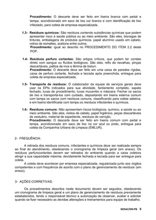 SENAC/DR-PB 9
Procedimento: O descarte deve ser feito em lixeira branca com pedal e
tampa, acondicionado em saco de lixo cor branco e com identificação de lixo
infectado, para coleta de empresa especializada.
1.3- Resíduos químicos: São resíduos contendo substâncias químicas que podem
apresentar risco à saúde pública ou ao meio ambiente. São eles, bisnagas de
tinturas, embalagens de produtos químicos, papel alumínio usado em cabelo,
vidros de esmaltes, acetona entre outros.
Procedimento: igual ao descrito no PROCEDIMENTO DO ITEM 2.2 deste
POP.
1.4- Resíduos perfuro cortantes: São artigos críticos, que podem ter contato
direto com sangue ou fluídos biológicos. São eles, refis de navalhas, pinças
descartáveis, palitos de inox e lâmina de bisturi.
Procedimento: O descarte deve ser feito em uma caixa de paredes rígidas,
caixa de perfuro cortante, fechada e lacrada após preenchida, entregue para
coleta de empresa especializada.
1.5- Transporte de resíduos: O colaborador da equipe de serviços gerais deve
usar os EPIs indicados para sua atividade, fardamento completo, sapato
fechado, luvas de procedimento, luvas mucambo e máscara. Fechar os sacos
de lixo e transportá-los com cuidado, depositando em lixeira externa comum
com tampa os sacos com resíduos comuns, classificando para coleta seletiva,
e em lixeira identificada com tampa os resíduos infectantes e químicos.
1.6- Resíduos comuns: Não apresentam riscos biológicos, químico, a saúde ou ao
meio ambiente. São eles, restos de cabelo, papel higiênico, peças descartáveis
de vestuário, material de expediente, resíduos de varrição.
Procedimento: O descarte deve ser feito em lixeira comum com pedal e
tampa, acondicionado em saco de lixo na cor azul ou preto, entregue para
coleta da Companhia Urbana de Limpeza (EMLUR).
2- FREQUÊNCIA:
A retirada dos resíduos comuns, infectantes e químicos deve ser realizada sempre
ao final do atendimento, obedecendo o cronograma de limpeza geral (em anexo). Os
resíduos perfurocortantes devem ser retirados do ambiente quando a caixa coletora
atingir a sua capacidade máxima, devidamente fechada e lacrada para ser entregue para
coleta.
A coleta deve acontecer por empresa especializada, regularizada junto aos órgãos
competentes e com frequência de acordo com o plano de gerenciamento de resíduos (em
anexo).
3- AÇÕES CORRETIVAS:
Os procedimentos descritos neste documento devem ser seguidos, obedecendo
um cronograma de limpeza geral e um plano de gerenciamento de resíduos previamente
estabelecidos, tendo o responsável técnico a autorização de observar, avaliar e solicitar
quando se fizer necessário as devidas alterações e treinamentos para equipe de trabalho.
 