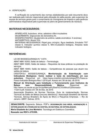 10 SENAC/DR-PB
4- VERIFICAÇÃO:
A verificação do cumprimento das normas estabelecidas por este documento deve
ser realizada pelo instrutor responsável pela utilização do salão-escola, pelo supervisor da
equipe de serviços gerais para o cumprimento do cronograma de limpeza e pela gerência
administrativa responsável pela supervisão do plano de gerenciamento de resíduos.
MATERIAIS NECESSÁRIOS:
APARELHOS: Autoclave, shiva, seladora e Mini-incubadora
DEGERMANTE: Digluconato de clorexidina 2%
DESINFECTANTES: (Quaternário de amônio, sabão enzimático- 4 enzimas)
ANTISSÉPTICO: Álcool 70%
MATERIAIS NECESSÁRIOS: Papel grau cirúrgico, Água destilada, Emulador TST
classe 6, Indicador químico classe 5, Mini-incubadora biológica, Ampolas teste
indicador biológico.
REFERÊNCIAS:
LEI DE BIOSSEGURANÇA N.° 8.974.
ABNT NBR 16283, Salão de beleza – Terminologia.
ABNT NBR 16383, Salão de beleza – Requisitos de boas práticas na prestação de
serviços.
ABNT NBR 16483, Salão de beleza – Competências de pessoas que atuam nos
salões de beleza.
CRISTÓFOLI BIOSSEGURANÇA. Monitorização da Esterilização com
Indicadores Biológicos: Como realizar o teste de esterilização em sua
autoclave. Disponível em: https://www.cristofoli.com/odontologia/PPI-Passo-a-
Passo-Indicador-Biologico-Rev-1-2016.pdf. Acesso em: 06 de dez. de 2018.
Manual de Orientação para Instalação e Funcionamento para Institutos de
Beleza sem Responsabilidade Médica. Disponível em:
http://www.cvs.saude.sp.gov.br/zip/Manual%20est%C3%A9tica%20revisado-
11set13.pdf. Acesso em: 06 de Dez. de 2019.
Associação Brasileira de Normas Técnicas. Guia de implementação. Normas
Técnicas de Salão de Beleza [recurso eletrônico] / Associação Brasileira de Normas
Técnicas, Serviço Brasileiro de Apoio às Micro e Pequenas Empresas. – Rio de
Janeiro: ABNT; Sebrae, 2016.
Assinatura do Instrutor Assinatura do Supervisor Pedagógico
SENAC/DR/PB. Segmento: Beleza. POP’s: DEGERMAÇÃO DAS MÃOS, HIGIENIZAÇÃO E
ESTERILIZAÇÃO DE UTENSÍLIOS NA CENTRAL DE MATERIAL DE ESTERILIZAÇÃO.
Maria Elizabete de Lima Monteiro: Tecnóloga em Estética e Cosmética.
Baseado nas RDC’s 275/306.
 