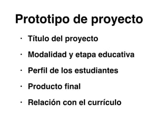 Prototipo de proyecto 
• Título del proyecto! 
• Modalidad y etapa educativa! 
• Perfil de los estudiantes! 
• Producto final! 
• Relación con el currículo 
 