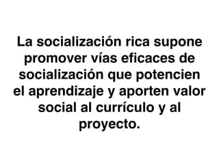 La socialización rica supone 
promover vías eficaces de 
socialización que potencien 
el aprendizaje y aporten valor 
social al currículo y al 
proyecto. 
 