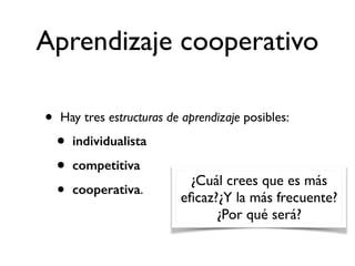 Aprendizaje cooperativo 
• Hay tres estructuras de aprendizaje posibles: 
• individualista 
• competitiva 
• cooperativa. 
¿Cuál crees que es más 
eficaz?¿Y la más frecuente? 
¿Por qué será? 
 