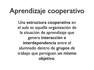 Aprendizaje cooperativo 
Una estructura cooperativa en 
el aula es aquella organización de 
la situación de aprendizaje que 
genera interacción e 
interdependencia entre el 
alumnado dentro de grupos de 
trabajo que persiguen un mismo 
objetivo. 
 