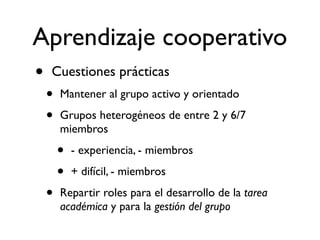Aprendizaje cooperativo 
• Cuestiones prácticas 
• Mantener al grupo activo y orientado 
• Grupos heterogéneos de entre 2 y 6/7 
miembros 
• - experiencia, - miembros 
• + difícil, - miembros 
• Repartir roles para el desarrollo de la tarea 
académica y para la gestión del grupo 
 