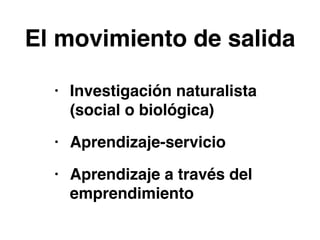 El movimiento de salida 
• Investigación naturalista 
(social o biológica)! 
• Aprendizaje-servicio! 
• Aprendizaje a través del 
emprendimiento 
 