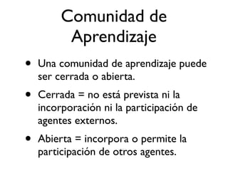 Comunidad de 
Aprendizaje 
• Una comunidad de aprendizaje puede 
ser cerrada o abierta. 
• Cerrada = no está prevista ni la 
incorporación ni la participación de 
agentes externos. 
• Abierta = incorpora o permite la 
participación de otros agentes. 
 