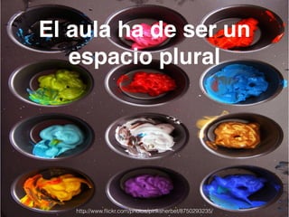 El aula ha de ser un 
espacio plural 
http://www.flickr.com/photos/pinksherbet/8750293235/ 
 
