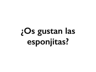 ¿Os gustan las 
esponjitas? 
 