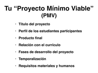 Tu “Proyecto Mínimo Viable”! 
(PMV) 
• Título del proyecto! 
• Perfil de los estudiantes participantes! 
• Producto final! 
• Relación con el currículo! 
• Fases de desarrollo del proyecto! 
• Temporalización! 
• Requisitos materiales y humanos 
 