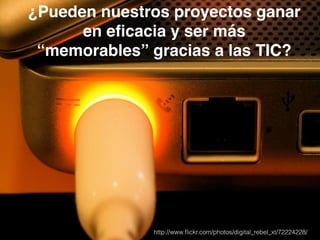 ¿Pueden nuestros proyectos ganar 
en eficacia y ser más 
“memorables” gracias a las TIC? 
http://www.flickr.com/photos/digital_rebel_xt/72224228/ 
 