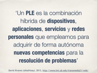 ‘Un PLE es la combinación 
híbrida de dispositivos, 
aplicaciones, servicios y redes 
personales que empleamos para 
adquirir de forma autónoma 
nuevas competencias para la 
resolución de problemas’ 
David Álvarez (@balhisay), 2013, http://www.lmi.ub.edu/transmedia21/vol6/ 
 