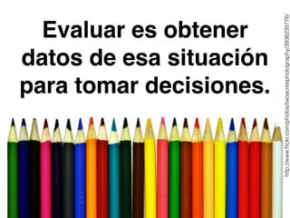 Evaluar es obtener 
datos de esa situación 
para tomar decisiones. 
http://www.flickr.com/photos/twoacresphotography/3936235776/ 
 