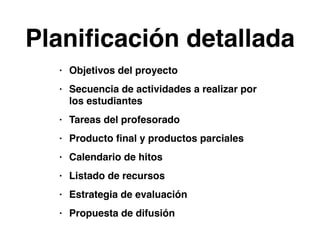 Planificación detallada 
• Objetivos del proyecto! 
• Secuencia de actividades a realizar por 
los estudiantes! 
• Tareas del profesorado! 
• Producto final y productos parciales! 
• Calendario de hitos! 
• Listado de recursos! 
• Estrategia de evaluación! 
• Propuesta de difusión 
 