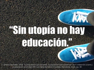 “Sin utopía no hay 
educación.” 
J. Gimeno Sacristán, 2002. “La educación que tenemos, la educación que queremos”. En F. Imbernón (coord.). 
La educación en el siglo XXI. Los retos del futuro inmediato. Barcelona: Graó, pg. 30. 
 