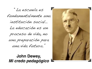 “La escuela es 
fundamentalmente una 
institución social… 
La educación es un 
proceso de vida, no 
una preparación para 
una vida futura.” 
! 
John Dewey,! 
Mi credo pedagógico 
 