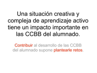 Una situación creativa y 
compleja de aprendizaje activo 
tiene un impacto importante en 
las CCBB del alumnado. 
Contribuir al desarrollo de las CCBB 
del alumnado supone plantearle retos. 
 