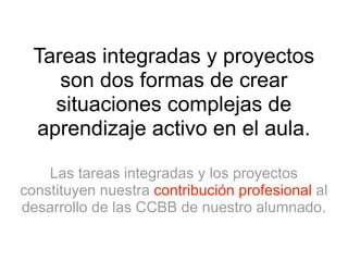 Tareas integradas y proyectos 
son dos formas de crear 
situaciones complejas de 
aprendizaje activo en el aula. 
Las tareas integradas y los proyectos 
constituyen nuestra contribución profesional al 
desarrollo de las CCBB de nuestro alumnado. 
 